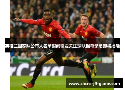 英格兰国家队公布大名单时间引发关注球队揭幕悬念即将揭晓