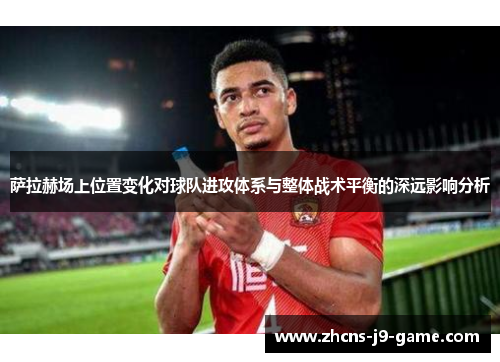 萨拉赫场上位置变化对球队进攻体系与整体战术平衡的深远影响分析