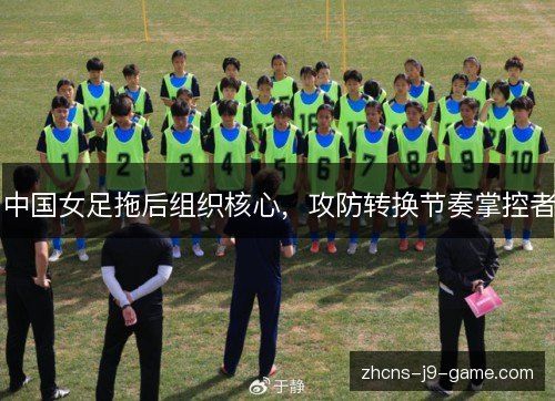 中国女足拖后组织核心，攻防转换节奏掌控者
